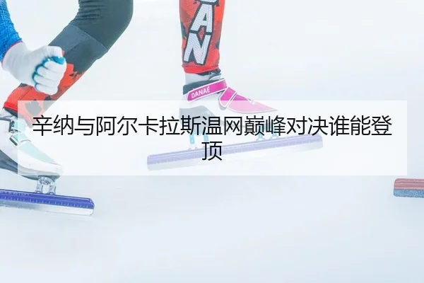辛纳与阿尔卡拉斯温网巅峰对决谁能登顶