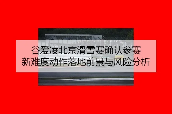 谷爱凌北京滑雪赛确认参赛 新难度动作落地前景与风险分析
